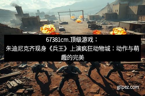 67381cm.顶级游戏：朱迪尼克齐现身《兵王》上演疯狂动物城：动作与萌趣的完美邂逅