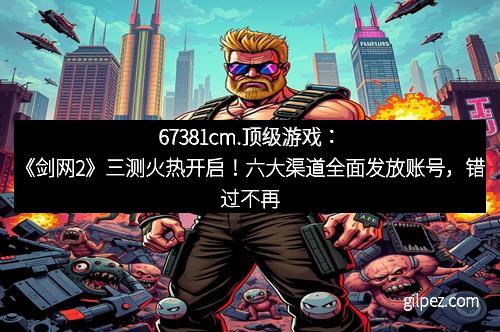 67381cm.顶级游戏：《剑网2》三测火热开启！六大渠道全面发放账号，错过不再有！