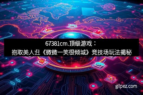 67381cm.顶级游戏：抱取美人归《微微一笑很倾城》竞技场玩法揭秘